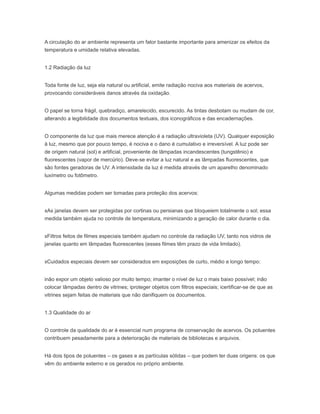A circulação do ar ambiente representa um fator bastante importante para amenizar os efeitos da
temperatura e umidade relativa elevadas.
1.2 Radiação da luz
Toda fonte de luz, seja ela natural ou artificial, emite radiação nociva aos materiais de acervos,
provocando consideráveis danos através da oxidação.
O papel se torna frágil, quebradiço, amarelecido, escurecido. As tintas desbotam ou mudam de cor,
alterando a legibilidade dos documentos textuais, dos iconográficos e das encadernações.
O componente da luz que mais merece atenção é a radiação ultravioleta (UV). Qualquer exposição
à luz, mesmo que por pouco tempo, é nociva e o dano é cumulativo e irreversível. A luz pode ser
de origem natural (sol) e artificial, proveniente de lâmpadas incandescentes (tungstênio) e
fluorescentes (vapor de mercúrio). Deve-se evitar a luz natural e as lâmpadas fluorescentes, que
são fontes geradoras de UV. A intensidade da luz é medida através de um aparelho denominado
luxímetro ou fotômetro.
Algumas medidas podem ser tomadas para proteção dos acervos:
xAs janelas devem ser protegidas por cortinas ou persianas que bloqueiem totalmente o sol; essa
medida também ajuda no controle de temperatura, minimizando a geração de calor durante o dia.
xFiltros feitos de filmes especiais também ajudam no controle da radiação UV, tanto nos vidros de
janelas quanto em lâmpadas fluorescentes (esses filmes têm prazo de vida limitado).
xCuidados especiais devem ser considerados em exposições de curto, médio e longo tempo:
inão expor um objeto valioso por muito tempo; imanter o nível de luz o mais baixo possível; inão
colocar lâmpadas dentro de vitrines; iproteger objetos com filtros especiais; icertificar-se de que as
vitrines sejam feitas de materiais que não danifiquem os documentos.
1.3 Qualidade do ar
O controle da qualidade do ar é essencial num programa de conservação de acervos. Os poluentes
contribuem pesadamente para a deterioração de materiais de bibliotecas e arquivos.
Há dois tipos de poluentes – os gases e as partículas sólidas – que podem ter duas origens: os que
vêm do ambiente externo e os gerados no próprio ambiente.
 