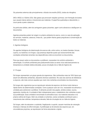 Os poluentes externos são principalmente o dióxido de enxofre (SO2), óxidos de nitrogênio
(NO e NO2) e o Ozônio (O3). São gases que provocam reações químicas, com formação de ácidos
que causam danos sérios e irreversíveis aos materiais. O papel fica quebradiço e descolorido; o
couro perde a pele e deteriora.
As partículas sólidas, além de carregarem gases poluentes, agem como abrasivos e desfiguram os
documentos.
Agentes poluentes podem ter origem no próprio ambiente do acervo, como no caso de aplicação
de vernizes, madeiras, adesivos, tintas etc., que podem liberar gases prejudiciais à conservação de
todos os materiais.
2. Agentes biológicos
Os agentes biológicos de deterioração de acervos são, entre outros, os insetos (baratas, brocas,
cupins), os roedores e os fungos, cuja presença depende quase que exclusivamente das
condições ambientais reinantes nas dependências onde se encontram os documentos.
Para que atuem sobre os documentos e proliferem, necessitam de conforto ambiental e
alimentação. O conforto ambiental para praticamente todos os seres vivos está basicamente na
temperatura e umidade relativa elevadas, pouca circulação de ar, falta de higiene etc.
2.1 Fungos
Os fungos representam um grupo grande de organismos. São conhecidos mais de 100.0 tipos que
atuam em diferentes ambientes, atacando diversos substratos. No caso dos acervos de bibliotecas
e arquivos, são mais comuns aqueles que vivem dos nutrientes encontrados nos documentos.
Os fungos são organismos que se reproduzem através de esporos e de forma muito intensa e
rápida dentro de determinadas condições. Como qualquer outro ser vivo, necessitam de alimento e
umidade para sobreviver e proliferar. O alimento provém dos papéis, amidos (colas), couros,
pigmentos, tecidos etc. A umidade é fator indispensável para o metabolismo dos nutrientes e para
sua proliferação. Essa umidade é encontrada na atmosfera local, nos materiais atacados e na
própria colônia de fungos. Além da umidade e nutrientes, outras condições contribuem para o
crescimento das colônias: temperatura elevada, falta de circulação de ar e falta de higiene.
Os fungos, além de atacarem o substrato, fragilizando o suporte, causam manchas de coloração
diversas e intensas de difícil remoção. A proliferação se dá através dos esporos que, em
circunstâncias propícias, se reproduzem de forma abundante e rápida.
 
