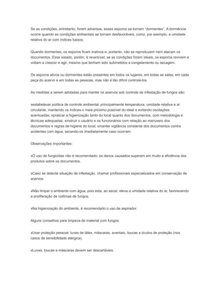 Se as condições, entretanto, forem adversas, esses esporos se tornam “dormentes”. A dormência
ocorre quando as condições ambientais se tornam desfavoráveis, como, por exemplo, a umidade
relativa do ar com índices baixos.
Quando dormentes, os esporos ficam inativos e, portanto, não se reproduzem nem atacam os
documentos. Esse estado, porém, é reversível; se as condições forem ideais, os esporos revivem e
voltam a crescer e agir, mesmo que tenham sido submetidos a congelamento ou secagem.
Os esporos ativos ou dormentes estão presentes em todos os lugares, em todas as salas, em cada
peça do acervo e em todas as pessoas, mas não é tão difícil controlá-los.
As medidas a serem adotadas para manter os acervos sob controle de infestação de fungos são:
xestabelecer política de controle ambiental, principalmente temperatura, umidade relativa e ar
circulante, mantendo os índices o mais próximo possível do ideal e evitando oscilações
acentuadas; xpraticar a higienização tanto do local quanto dos documentos, com metodologia e
técnicas adequadas; xinstruir o usuário e os funcionários com relação ao manuseio dos
documentos e regras de higiene do local; xmanter vigilância constante dos documentos contra
acidentes com água, secando-os imediatamente caso ocorram.
Observações importantes:
xO uso de fungicidas não é recomendado; os danos causados superam em muito a eficiência dos
produtos sobre os documentos.
xCaso se detecte situação de infestação, chamar profissionais especializados em conservação de
acervos.
xNão limpar o ambiente com água, pois esta, ao secar, eleva a umidade relativa do ar, favorecendo
a proliferação de colônias de fungos.
xNa higienização do ambiente, é recomendado o uso de aspirador.
Alguns conselhos para limpeza de material com fungos:
xUsar proteção pessoal: luvas de látex, máscaras, aventais, toucas e óculos de proteção (nos
casos de sensibilidade alérgica).
xLuvas, toucas e máscaras devem ser descartáveis.
 
