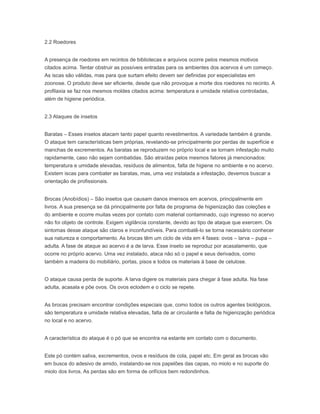 2.2 Roedores
A presença de roedores em recintos de bibliotecas e arquivos ocorre pelos mesmos motivos
citados acima. Tentar obstruir as possíveis entradas para os ambientes dos acervos é um começo.
As iscas são válidas, mas para que surtam efeito devem ser definidas por especialistas em
zoonose. O produto deve ser eficiente, desde que não provoque a morte dos roedores no recinto. A
profilaxia se faz nos mesmos moldes citados acima: temperatura e umidade relativa controladas,
além de higiene periódica.
2.3 Ataques de insetos
Baratas – Esses insetos atacam tanto papel quanto revestimentos. A variedade também é grande.
O ataque tem características bem próprias, revelando-se principalmente por perdas de superfície e
manchas de excrementos. As baratas se reproduzem no próprio local e se tornam infestação muito
rapidamente, caso não sejam combatidas. São atraídas pelos mesmos fatores já mencionados:
temperatura e umidade elevadas, resíduos de alimentos, falta de higiene no ambiente e no acervo.
Existem iscas para combater as baratas, mas, uma vez instalada a infestação, devemos buscar a
orientação de profissionais.
Brocas (Anobídios) – São insetos que causam danos imensos em acervos, principalmente em
livros. A sua presença se dá principalmente por falta de programa de higienização das coleções e
do ambiente e ocorre muitas vezes por contato com material contaminado, cujo ingresso no acervo
não foi objeto de controle. Exigem vigilância constante, devido ao tipo de ataque que exercem. Os
sintomas desse ataque são claros e inconfundíveis. Para combatê-lo se torna necessário conhecer
sua natureza e comportamento. As brocas têm um ciclo de vida em 4 fases: ovos – larva – pupa –
adulta. A fase de ataque ao acervo é a de larva. Esse inseto se reproduz por acasalamento, que
ocorre no próprio acervo. Uma vez instalado, ataca não só o papel e seus derivados, como
também a madeira do mobiliário, portas, pisos e todos os materiais à base de celulose.
O ataque causa perda de suporte. A larva digere os materiais para chegar à fase adulta. Na fase
adulta, acasala e põe ovos. Os ovos eclodem e o ciclo se repete.
As brocas precisam encontrar condições especiais que, como todos os outros agentes biológicos,
são temperatura e umidade relativa elevadas, falta de ar circulante e falta de higienização periódica
no local e no acervo.
A característica do ataque é o pó que se encontra na estante em contato com o documento.
Este pó contém saliva, excrementos, ovos e resíduos de cola, papel etc. Em geral as brocas vão
em busca do adesivo de amido, instalando-se nos papelões das capas, no miolo e no suporte do
miolo dos livros. As perdas são em forma de orifícios bem redondinhos.
 