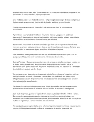 A higienização metódica é a única forma de se fazer o controle das condições de conservação dos
documentos e, assim, detectar a presença dos insetos.
Uma medida que deve ser obedecida sempre é a higienização e separação de todo exemplar que
for incorporado ao acervo, seja ele originário de doação, aquisição ou recolhimento.
Quando o ataque se torna uma infestação, é preciso buscar a ajuda de um profissional
especializado.
A providência a ser tomada é identificar o documento atacado e, se possível, isolá-lo até
tratamento. A higienização de documentos infestados por brocas deve ser feita em lugar distante,
devido ao risco de espalhar ovos ou muitas larvas pelo ambiente.
Estes insetos precisam ser muito bem controlados: por mais que se higienize o ambiente e se
removam as larvas e resíduos, corre-se o risco de não eliminar totalmente os ovos. Portanto, após
a higienização, os documentos devem ser revistos de tempos em tempos.
Todo tratamento mais agressivo deve ser feito por profissionais especializados, pois o uso de
qualquer produto químico pode acarretar danos intensos aos documentos.
Cupins (Térmitas) – Os cupins representam risco não só para as coleções como para o prédio em
si. Vivem em sociedades muito bem organizadas, reproduzem-se em ninhos e a ação é
devastadora onde quer que ataquem. Na grande maioria das vezes, sua presença só é detectada
depois de terem causado grandes danos.
Os cupins percorrem áreas internas de alvenaria, tubulações, conduítes de instalações elétricas,
rodapés, batentes de portas e janelas etc., muitas vezes fora do alcance dos nossos olhos.
Chegam aos acervos em ataques massivos, através de estantes coladas às paredes, caixas de
interruptores de luz, assoalhos etc.
Os ninhos não precisam obrigatoriamente estar dentro dos edifícios das bibliotecas e arquivos.
Podem estar a muitos metros de distância, inclusive na base de árvores ou outros prédios.
Com muita freqüência, quando os cupins atacam o acervo, já estão instalados em todo o prédio.
Da mesma forma que os outros agentes citados anteriormente, os cupins se instalam em
ambientes com índices de temperatura e umidade relativa elevados, ausência de boa circulação de
ar, falta de higienização e pouco manuseio dos documentos.
No caso de ataque de cupim, não há como solucionar o problema sozinho. O ideal é buscar auxílio
com um profissional especializado na área de conservação de acervos para cuidar dos
 