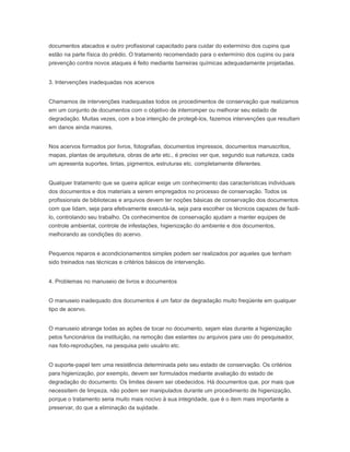 documentos atacados e outro profissional capacitado para cuidar do extermínio dos cupins que
estão na parte física do prédio. O tratamento recomendado para o extermínio dos cupins ou para
prevenção contra novos ataques é feito mediante barreiras químicas adequadamente projetadas.
3. Intervenções inadequadas nos acervos
Chamamos de intervenções inadequadas todos os procedimentos de conservação que realizamos
em um conjunto de documentos com o objetivo de interromper ou melhorar seu estado de
degradação. Muitas vezes, com a boa intenção de protegê-los, fazemos intervenções que resultam
em danos ainda maiores.
Nos acervos formados por livros, fotografias, documentos impressos, documentos manuscritos,
mapas, plantas de arquitetura, obras de arte etc., é preciso ver que, segundo sua natureza, cada
um apresenta suportes, tintas, pigmentos, estruturas etc. completamente diferentes.
Qualquer tratamento que se queira aplicar exige um conhecimento das características individuais
dos documentos e dos materiais a serem empregados no processo de conservação. Todos os
profissionais de bibliotecas e arquivos devem ter noções básicas de conservação dos documentos
com que lidam, seja para efetivamente executá-la, seja para escolher os técnicos capazes de fazê-
lo, controlando seu trabalho. Os conhecimentos de conservação ajudam a manter equipes de
controle ambiental, controle de infestações, higienização do ambiente e dos documentos,
melhorando as condições do acervo.
Pequenos reparos e acondicionamentos simples podem ser realizados por aqueles que tenham
sido treinados nas técnicas e critérios básicos de intervenção.
4. Problemas no manuseio de livros e documentos
O manuseio inadequado dos documentos é um fator de degradação muito freqüente em qualquer
tipo de acervo.
O manuseio abrange todas as ações de tocar no documento, sejam elas durante a higienização
pelos funcionários da instituição, na remoção das estantes ou arquivos para uso do pesquisador,
nas foto-reproduções, na pesquisa pelo usuário etc.
O suporte-papel tem uma resistência determinada pelo seu estado de conservação. Os critérios
para higienização, por exemplo, devem ser formulados mediante avaliação do estado de
degradação do documento. Os limites devem ser obedecidos. Há documentos que, por mais que
necessitem de limpeza, não podem ser manipulados durante um procedimento de higienização,
porque o tratamento seria muito mais nocivo à sua integridade, que é o item mais importante a
preservar, do que a eliminação da sujidade.
 