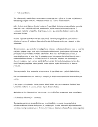 4. 1 Furto e vandalismo
Um volume muito grande de documentos em nossos acervos é vítima de furtos e vandalismo. A
falta de segurança e nenhuma política de controle são a causa desse desastre.
Além do furto, o vandalismo é muito freqüente. A quantidade de documentos mutilados aumenta
dia a dia. Esse é o tipo de dano que, muitas vezes, só se constata muito tempo depois. É
necessário implantar uma política de proteção, mesmo que seja através de um sistema de
segurança simples.
Durante o período de fechamento das instituições, a melhor proteção é feita com alarmes e
detectores internos. O problema é durante o horário de funcionamento, que é quando os fatos
acontecem.
O recomendado é que se tenha uma só porta de entrada e saída das instalações onde se encontra
o acervo, para ser usada tanto pelos consulentes/pesquisadores quanto pelos funcionários. As
janelas devem ser mantidas fechadas e trancadas. Nas áreas destinadas aos usuários, o
encarregado precisa ter uma visão de todas as mesas, permanecendo no local durante todo o
horário de funcionamento. As chaves das salas de acervo e o acesso a elas devem estar
disponíveis apenas a um número restrito de funcionários. É importante que os pertences dos
usuários e pesquisadores, como casacos, bolsas e livros, sejam deixados fora da área de
pesquisa.
Todo pesquisador deve apresentar um documento de identidade, para controle da instituição.
Um livro de entrada deve ser assinado e a requisição de documentos também deve ser feita por
escrito.
Caso o pedido compreenda vários volumes, estes devem ser cuidadosamente contados pelo
funcionário na frente do usuário, antes e depois de consultados.
Na devolução dos documentos, é preciso que o funcionário faça uma vistoria geral em cada um.
5. Fatores de deterioração - conclusão
Como podemos ver, os danos são intensos e muitos são irreversíveis. Apesar de toda a
problemática dos custos de uma política de conservação, existem medidas que podemos tomar
sem despender grandes somas de dinheiro, minimizando drasticamente os efeitos desses agentes.
 