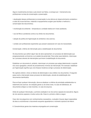 Alguns investimentos de baixo custo devem ser feitos, a começar por: • treinamento dos
profissionais na área da conservação e preservação;
• atualização desses profissionais (a conservação é uma ciência em desenvolvimento constante e
a cada dia novas técnicas, materiais e equipamentos surgem para facilitar e melhorar a
conservação dos documentos);
• monitoração do ambiente – temperatura e umidade relativa em níveis aceitáveis;
• uso de filtros e protetores contra a luz direta nos documentos;
• adoção de política de higienização do ambiente e dos acervos;
• contato com profissionais experientes que possam assessorar em caso de necessidade.
Conservação: critérios de intervenção para a estabilização de documentos
Os documentos que sofrem algum tipo de dano apresentam um processo de deterioração que
progressivamente vai levá-los a um estado de perda total. Para evitar esse desfecho, interrompe-
se o processo através de intervenções que levam à estabilização do documento.
Estabilizar um documento é, portanto, interromper um processo que esteja deteriorando o suporte
e/ou seus agregados, através de procedimentos mínimos de intervenção. Por exemplo: estabilizar
por higienização significa que uma limpeza mecânica corrige o processo de deterioração.
No capítulo anterior, vimos os fatores de deterioração e seus efeitos nos documentos. O segundo
passo será a intervenção nesse processo de deterioração, através de estabilização dos
documentos danificados.
Para se fazer qualquer intervenção, deve-se obedecer a critérios de prioridade estabelecidos no
tratamento dos acervos: de coleções gerais ou de obras raras, no caso de bibliotecas, de
documentos antigos ou mais recentes, no caso de arquivos.
Antes de qualquer intervenção, a primeira avaliação é se nós somos capazes de executá-la. Alguns
de nós seremos capazes e muitos outros não. Esse é o primeiro critério a seguir.
Caso não nos julguemos com conhecimentos necessários, a solução é buscar algum especialista
da área ou acondicionar o documento enquanto aguardamos o momento oportuno de intervir.
6. Características gerais dos materiais empregados em conservação
 