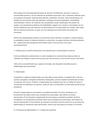 Nos projetos de conservação/preservação de acervos de bibliotecas, arquivos e museus, é
recomendado apenas o uso de materiais de qualidade arquivística, isto é, daqueles materiais livres
de quaisquer impurezas, quimicamente estáveis, resistentes, duráveis. Suas características, em
relação aos documentos onde são aplicados, distinguem-se pela estabilidade, neutralidade,
reversibilidade e inércia. Os materiais não enquadrados nessa classificação não podem ser
usados, pois apresentam problemas de instabilidade, reagem com o tempo e decompõem-se em
outras substâncias que vão deteriorar os documentos com os quais estão em contato. Além disso,
são de natureza irreversível, ou seja, uma vez aplicados aos documentos não podem ser
removidos.
Dentro das especificações positivas, encontramos vários materiais: os papéis e cartões alcalinos,
os poliésteres inertes, os adesivos alcalinos e reversíveis, os papéis orientais, borrachas plásticas
etc., usados tanto para pequenas intervenções sobre os documentos como para
acondicionamento.
7. Critérios para a escolha de técnicas e de materiais para a conservação de acervos
Como já enfatizamos anteriormente, é muito importante ter conhecimentos básicos sobre os
materiais que integram nossos acervos para que não corramos o risco de lhes causar mais danos.
Vários são os procedimentos que, apesar de simples, são de grande importância para a
estabilização dos documentos.
8. Higienização
A sujidade é o agente de deterioração que mais afeta os documentos. A sujidade não é inócua e,
quando conjugada a condições ambientais inadequadas, provoca reações de destruição de todos
os suportes num acervo. Portanto, a higienização das coleções deve ser um hábito de rotina na
manutenção de bibliotecas ou arquivos, razão por que é considerada a conservação preventiva por
excelência.
Durante a higienização de documentos, procedemos também de forma simultânea a um
levantamento de dados sobre suas condições de conservação, para efeitos de futuras
intervenções. É hora Durante a higienização de documentos, procedemos também de forma
simultânea a um levantamento de dados sobre suas condições de conservação, para efeitos de
futuras intervenções. É hora também de executar os primeiros socorros para que um processo de
deterioração em andamento seja interrompido, mesmo que não possa ser sanado no momento.
8.1 Processos de higienização 8.1.1 Limpeza de superfície
 