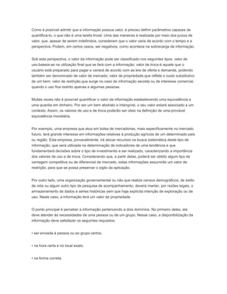 Como é possível admitir que a informação possua valor, é preciso definir parâmetros capazes de
quantificá-Io, o que não é uma tarefa trivial. Uma das maneiras é realizada por meio dos juízos de
valor, que, apesar de serem indefinidos, consideram que o valor varia de acordo com o tempo e a
perspectiva. Podem, em certos casos, ser negativos, como acontece na sobrecarga de informação.
Sob esta perspectiva, o valor da informação pode ser classificado nos seguintes tipos: valor de
uso:baseia-se na utilização final que se fará com a informação; valor de troca:é aquele que o
usuário está preparado para pagar e variará de acordo com as leis de oferta e demanda, podendo
também ser denominado de valor de mercado; valor de propriedade,que reflete o custo substitutivo
de um bem; valor de restrição,que surge no caso de informação secreta ou de interesse comercial,
quando o uso fica restrito apenas a algumas pessoas.
Muitas vezes não é possível quantificar o valor da informação estabelecendo uma equivalência a
uma quantia em dinheiro. Por ser um bem abstrato e intangível, o seu valor estará associado a um
contexto. Assim, os valores de uso e de troca poderão ser úteis na definição de uma provável
equivalência monetária.
Por exemplo, uma empresa que atua em bolsa de mercadorias, mais especificamente no mercado
futuro, terá grande interesse em informações relativas à produção agrícola de um determinado pais
ou região. Esta empresa, provavelmente, irá alocar recursos na busca sistemática deste tipo de
informação, que será utilizada na determinação de indicadores de uma tendência e que
fundamentará decisões sobre o tipo de investimento a ser realizado, caracterizando a importância
dos valores de uso e de troca. Considerando que, a partir delas, poderá ser obtido algum tipo de
vantagem competitiva ou de diferencial de mercado, estas informações assumirão um valor de
restrição, para que se possa preservar o sigilo da aplicação.
Por outro lado, uma organização governamental ou não que realize censos demográficos, de estilo
de vida ou algum outro tipo de pesquisa de acompanhamento, deverá manter, por razões legais, o
armazenamento de dados e séries históricas sem que haja explícita intenção de exploração ou de
uso. Neste caso, a informação terá um valor de propriedade.
O ponto principal é perceber a informação pertencendo a dois domínios. No primeiro deles, ela
deve atender às necessidades de uma pessoa ou de um grupo. Nesse caso, a disponibilização da
informação deve satisfazer os seguintes requisitos:
• ser enviada à pessoa ou ao grupo certos;
• na hora certa e no local exato;
• na forma correta.
 