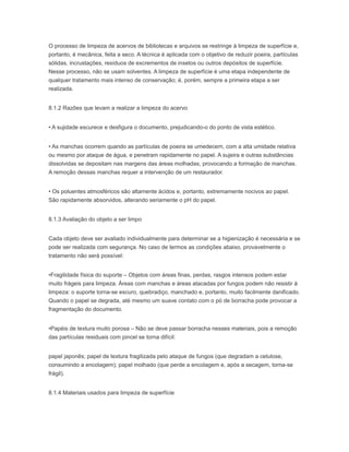 O processo de limpeza de acervos de bibliotecas e arquivos se restringe à limpeza de superfície e,
portanto, é mecânica, feita a seco. A técnica é aplicada com o objetivo de reduzir poeira, partículas
sólidas, incrustações, resíduos de excrementos de insetos ou outros depósitos de superfície.
Nesse processo, não se usam solventes. A limpeza de superfície é uma etapa independente de
qualquer tratamento mais intenso de conservação; é, porém, sempre a primeira etapa a ser
realizada.
8.1.2 Razões que levam a realizar a limpeza do acervo
• A sujidade escurece e desfigura o documento, prejudicando-o do ponto de vista estético.
• As manchas ocorrem quando as partículas de poeira se umedecem, com a alta umidade relativa
ou mesmo por ataque de água, e penetram rapidamente no papel. A sujeira e outras substâncias
dissolvidas se depositam nas margens das áreas molhadas, provocando a formação de manchas.
A remoção dessas manchas requer a intervenção de um restaurador.
• Os poluentes atmosféricos são altamente ácidos e, portanto, extremamente nocivos ao papel.
São rapidamente absorvidos, alterando seriamente o pH do papel.
8.1.3 Avaliação do objeto a ser limpo
Cada objeto deve ser avaliado individualmente para determinar se a higienização é necessária e se
pode ser realizada com segurança. No caso de termos as condições abaixo, provavelmente o
tratamento não será possível:
•Fragilidade física do suporte – Objetos com áreas finas, perdas, rasgos intensos podem estar
muito frágeis para limpeza. Áreas com manchas e áreas atacadas por fungos podem não resistir à
limpeza: o suporte torna-se escuro, quebradiço, manchado e, portanto, muito facilmente danificado.
Quando o papel se degrada, até mesmo um suave contato com o pó de borracha pode provocar a
fragmentação do documento.
•Papéis de textura muito porosa – Não se deve passar borracha nesses materiais, pois a remoção
das partículas residuais com pincel se torna difícil:
papel japonês; papel de textura fragilizada pelo ataque de fungos (que degradam a celulose,
consumindo a encolagem); papel molhado (que perde a encolagem e, após a secagem, torna-se
frágil).
8.1.4 Materiais usados para limpeza de superfície
 