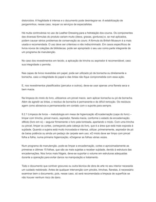 distorcidos. A fragilidade é intensa e o documento pode desintegrar-se. A estabilização de
pergaminhos, nesse caso, requer os serviços de especialistas.
Há muita controvérsia no uso de Leather Dressing para a hidratação dos couros. Os componentes
das diversas fórmulas do produto variam muito (óleos, graxas, gorduras) e, se mal aplicados,
podem causar sérios problemas de conservação ao couro. A fórmula do British Museum é a mais
usada e recomendada. O uso deve ser criterioso e não indiscriminado. Em casos específicos de
livros novos de coleções de bibliotecas, pode ser apropriado o seu uso como parte integrante de
um programa de manutenção.
No caso dos revestimentos em tecido, a aplicação de trincha ou aspirador é recomendável, caso
sua integridade o permita.
Nas capas de livros revestidas em papel, pode ser utilizado pó de borracha ou diretamente a
borracha, caso a integridade do papel e das tintas não fique comprometida com essa ação.
E, nos revestimentos plastificados (percalux e outros), deve-se usar apenas uma flanela seca e
bem macia.
Na limpeza do miolo do livro, utilizamos um pincel macio, sem aplicar borracha ou pó de borracha.
Além de agredir as tintas, o resíduo de borracha é permanente e de difícil remoção. Os resíduos
agem como abrasivos e permanecerão em contato com o suporte para sempre.
8.2.1 Limpeza de livros – metodologia em mesa de higienização xEncadernação (capa do livro) –
limpar com trincha, pincel macio, aspirador, flanela macia, conforme o estado da encadernação;
xMiolo (livro em si) – segurar firmemente o livro pela lombada, apertando o miolo. Com uma trincha
ou pincel, limpar os cortes, começando pela cabeça do livro, que é a área que está mais exposta à
sujidade. Quando a sujeira está muito incrustada e intensa, utilizar, primeiramente, aspirador de pó
de baixa potência ou ainda um pedaço de carpete sem uso; xO miolo deve ser limpo com pincel
folha a folha, numa primeira higienização; xOxigenar as folhas várias vezes.
Num programa de manutenção, pode-se limpar a encadernação, cortes e aproximadamente as
primeiras e últimas 15 folhas, que são as mais sujeitas a receber sujidade, devido à estrutura das
encadernações. Nos livros mais frágeis, deve-se suportar o volume em estruturas adequadas
durante a operação para evitar danos na manipulação e tratamento.
Todo o documento que contiver gravuras ou outra técnica de obra de arte no seu interior necessita
um cuidado redobrado. Antes de qualquer intervenção com pincéis, trinchas, flanelas, é necessário
examinar bem o documento, pois, nesse caso, só será recomendada a limpeza de superfície se
não houver nenhum risco de dano.
 