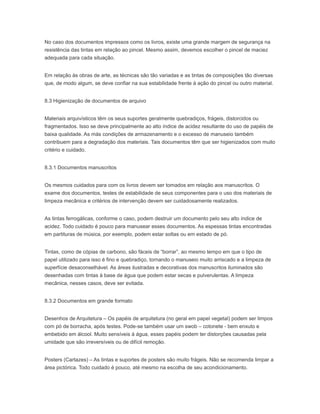 No caso dos documentos impressos como os livros, existe uma grande margem de segurança na
resistência das tintas em relação ao pincel. Mesmo assim, devemos escolher o pincel de maciez
adequada para cada situação.
Em relação às obras de arte, as técnicas são tão variadas e as tintas de composições tão diversas
que, de modo algum, se deve confiar na sua estabilidade frente à ação do pincel ou outro material.
8.3 Higienização de documentos de arquivo
Materiais arquivísticos têm os seus suportes geralmente quebradiços, frágeis, distorcidos ou
fragmentados. Isso se deve principalmente ao alto índice de acidez resultante do uso de papéis de
baixa qualidade. As más condições de armazenamento e o excesso de manuseio também
contribuem para a degradação dos materiais. Tais documentos têm que ser higienizados com muito
critério e cuidado.
8.3.1 Documentos manuscritos
Os mesmos cuidados para com os livros devem ser tomados em relação aos manuscritos. O
exame dos documentos, testes de estabilidade de seus componentes para o uso dos materiais de
limpeza mecânica e critérios de intervenção devem ser cuidadosamente realizados.
As tintas ferrogálicas, conforme o caso, podem destruir um documento pelo seu alto índice de
acidez. Todo cuidado é pouco para manusear esses documentos. As espessas tintas encontradas
em partituras de música, por exemplo, podem estar soltas ou em estado de pó.
Tintas, como de cópias de carbono, são fáceis de “borrar”, ao mesmo tempo em que o tipo de
papel utilizado para isso é fino e quebradiço, tornando o manuseio muito arriscado e a limpeza de
superfície desaconselhável. As áreas ilustradas e decorativas dos manuscritos iluminados são
desenhadas com tintas à base de água que podem estar secas e pulverulentas. A limpeza
mecânica, nesses casos, deve ser evitada.
8.3.2 Documentos em grande formato
Desenhos de Arquitetura – Os papéis de arquitetura (no geral em papel vegetal) podem ser limpos
com pó de borracha, após testes. Pode-se também usar um swob – cotonete - bem enxuto e
embebido em álcool. Muito sensíveis à água, esses papéis podem ter distorções causadas pela
umidade que são irreversíveis ou de difícil remoção.
Posters (Cartazes) – As tintas e suportes de posters são muito frágeis. Não se recomenda limpar a
área pictórica. Todo cuidado é pouco, até mesmo na escolha de seu acondicionamento.
 