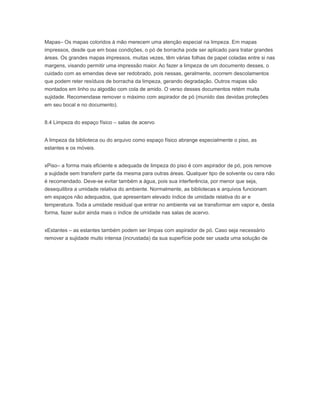 Mapas– Os mapas coloridos à mão merecem uma atenção especial na limpeza. Em mapas
impressos, desde que em boas condições, o pó de borracha pode ser aplicado para tratar grandes
áreas. Os grandes mapas impressos, muitas vezes, têm várias folhas de papel coladas entre si nas
margens, visando permitir uma impressão maior. Ao fazer a limpeza de um documento desses, o
cuidado com as emendas deve ser redobrado, pois nessas, geralmente, ocorrem descolamentos
que podem reter resíduos de borracha da limpeza, gerando degradação. Outros mapas são
montados em linho ou algodão com cola de amido. O verso desses documentos retém muita
sujidade. Recomendase remover o máximo com aspirador de pó (munido das devidas proteções
em seu bocal e no documento).
8.4 Limpeza do espaço físico – salas de acervo
A limpeza da biblioteca ou do arquivo como espaço físico abrange especialmente o piso, as
estantes e os móveis.
xPiso– a forma mais eficiente e adequada de limpeza do piso é com aspirador de pó, pois remove
a sujidade sem transferir parte da mesma para outras áreas. Qualquer tipo de solvente ou cera não
é recomendado. Deve-se evitar também a água, pois sua interferência, por menor que seja,
desequilibra a umidade relativa do ambiente. Normalmente, as bibliotecas e arquivos funcionam
em espaços não adequados, que apresentam elevado índice de umidade relativa do ar e
temperatura. Toda a umidade residual que entrar no ambiente vai se transformar em vapor e, desta
forma, fazer subir ainda mais o índice de umidade nas salas de acervo.
xEstantes – as estantes também podem ser limpas com aspirador de pó. Caso seja necessário
remover a sujidade muito intensa (incrustada) da sua superfície pode ser usada uma solução de
 