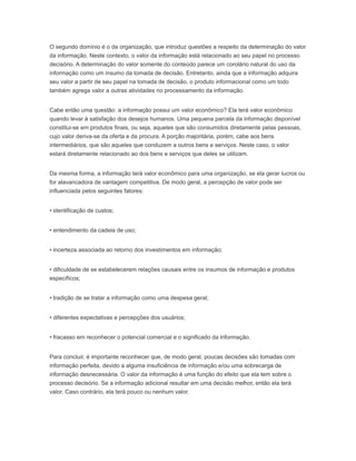 O segundo domínio é o da organização, que introduz questões a respeito da determinação do valor
da informação. Neste contexto, o valor da informação está relacionado ao seu papel no processo
decisório. A determinação do valor somente do conteúdo parece um corolário natural do uso da
informação como um insumo da tomada de decisão. Entretanto, ainda que a informação adquira
seu valor a partir de seu papel na tomada de decisão, o produto informacional como um todo
também agrega valor a outras atividades no processamento da informação.
Cabe então uma questão: a informação possui um valor econômico? Ela terá valor econômico
quando levar à satisfação dos desejos humanos. Uma pequena parcela da informação disponível
constitui-se em produtos finais, ou seja, aqueles que são consumidos diretamente pelas pessoas,
cujo valor deriva-se da oferta e da procura. A porção majoritária, porém, cabe aos bens
intermediários, que são aqueles que conduzem a outros bens e serviços. Neste caso, o valor
estará diretamente relacionado ao dos bens e serviços que deles se utilizam.
Da mesma forma, a informação terá valor econômico para uma organização, se ela gerar lucros ou
for alavancadora de vantagem competitiva. De modo geral, a percepção de valor pode ser
influenciada pelos seguintes fatores:
• identificação de custos;
• entendimento da cadeia de uso;
• incerteza associada ao retorno dos investimentos em informação;
• dificuldade de se estabelecerem relações causais entre os insumos de informação e produtos
específicos;
• tradição de se tratar a informação como uma despesa geral;
• diferentes expectativas e percepções dos usuários;
• fracasso em reconhecer o potencial comercial e o significado da informação.
Para concluir, é importante reconhecer que, de modo geral, poucas decisões são tomadas com
informação perfeita, devido a alguma insuficiência de informação e/ou uma sobrecarga de
informação desnecessária. O valor da informação é uma função do efeito que ela tem sobre o
processo decisório. Se a informação adicional resultar em uma decisão melhor, então ela terá
valor. Caso contrário, ela terá pouco ou nenhum valor.
 