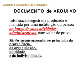 Conceitos Fundamentais de Arquivologia
DOCUMENTO de ARQ UI VO
Informação registrada produzida e
mantida por uma instituição ou pessoa
ao longo de suas atividades
administrativas, com valor de prova.
São fortemente ancorados nos princípios da
proveniência,
da organicidade,
unicidade
e da indivisibilidade.
 