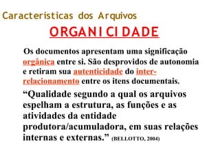 Características dos Arquivos
ORGANI CI DADE
Os documentos apresentam uma significação
orgânica entre si. São desprovidos de autonomia
e retiram sua autenticidade do inter-
relacionamento entre os itens documentais.
“Qualidade segundo a qual os arquivos
espelham a estrutura, as funções e as
atividades da entidade
produtora/acumuladora, em suas relações
internas e externas.” (BELLOTTO, 2004)
 