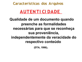 Características dos Arquivos
AUTENTI CI DADE
Qualidade de um documento quando
preenche as formalidades
necessárias para que se reconheça
sua proveniência,
independentemente da veracidade do
respectivo conteúdo
(DTA, 1996).
 