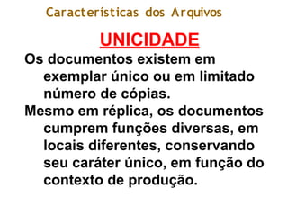 Características dos Arquivos
UNICIDADE
Os documentos existem em
exemplar único ou em limitado
número de cópias.
Mesmo em réplica, os documentos
cumprem funções diversas, em
locais diferentes, conservando
seu caráter único, em função do
contexto de produção.
 