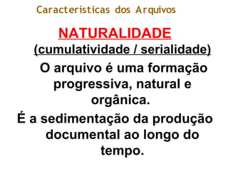 Características dos Arquivos
NATURALIDADE
(cumulatividade / serialidade)
O arquivo é uma formação
progressiva, natural e
orgânica.
É a sedimentação da produção
documental ao longo do
tempo.
 