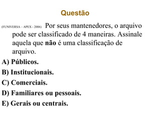 Questão
(FUNIVERSA – APEX - 2006) Por seus mantenedores, o arquivo
pode ser classificado de 4 maneiras. Assinale
aquela que não é uma classificação de
arquivo.
A) Públicos.
B) Institucionais.
C) Comerciais.
D) Familiares ou pessoais.
E) Gerais ou centrais.
 