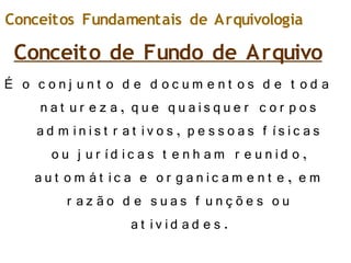 Conceito de Fundo de Arquivo
É o c o n j u n t o d e d o c u m e n t o s d e t o d a
n at u r e z a, q u e q u ais q u e r c o r p o s
ad m in is t r at iv o s , p e s s o as f ís ic as
o u j u r íd ic as t e n h am r e u n id o ,
au t o m át ic a e o r g an ic am e n t e , e m
r az ão d e s u as f u n ç õ e s o u
at iv id ad e s .
Conceitos Fundamentais de Arquivologia
 