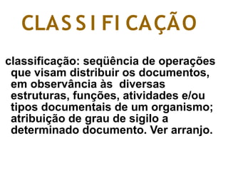 classificação: seqüência de operações
que visam distribuir os documentos,
em observância às diversas
estruturas, funções, atividades e/ou
tipos documentais de um organismo;
atribuição de grau de sigilo a
determinado documento. Ver arranjo.
CLAS S I FI CAÇÃO
 
