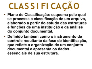 • Plano de Classificação: esquema pelo qual
se processa a classificação de um arquivo,
elaborado a partir do estudo das estruturas
e funções de uma instituição e da análise
do conjunto documental.
• Definido também como o instrumento de
controle resultante da fase de identificação,
que reflete a organização de um conjunto
documental e apresenta os dados
essenciais de sua estrutura.
CLAS S I FI CAÇÃO
 