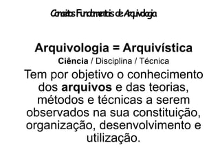 ConceitosFundamentaisdeArquivologia
Arquivologia = Arquivística
Ciência / Disciplina / Técnica
Tem por objetivo o conhecimento
dos arquivos e das teorias,
métodos e técnicas a serem
observados na sua constituição,
organização, desenvolvimento e
utilização.
 