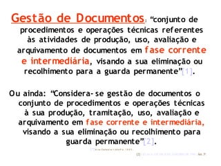 Gestão de Documentos: “conjunto de
procedimentos e operações técnicas referentes
às atividades de produção, uso, avaliação e
arquivamento de documentos em fase corrente
e intermediária, visando a sua eliminação ou
recolhimento para a guarda permanente”[1].
Ou ainda: “Considera- se gestão de documentos o
conjunto de procedimentos e operações técnicas
à sua produção, tramitação, uso, avaliação e
arquivamento em fase corrente e intermediária,
visando a sua eliminação ou recolhimento para
guarda permanente”[2].
[1] A n a Ce le st e I nd o lf o , 1 9 9 5 .
[2] LEI No 8.159, DE 8 DE JANEIRO DE 1991. Art. 3º.
 