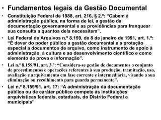 • Fundamentos legais da Gestão Documental
• Constituição Federal de 1988, art. 216, § 2.º: “Cabem à
administração pública, na forma de lei, a gestão da
documentação governamental e as providências para franquear
sua consulta a quantos dela necessitem”.
• Lei Federal de Arquivos n.º 8.159, de 8 de janeiro de 1991, art. 1.º:
“É dever do poder público a gestão documental e a proteção
especial a documentos de arquivo, como instrumento de apoio à
administração, à cultura e ao desenvolvimento científico e como
elemento de prova e informação”.
• Lei n.º 8.159/91, art. 3.º: “Considera-se gestão de documentos o conjunto
de procedimentos e operações referentes à sua produção, tramitação, uso,
avaliação e arquivamento em fase corrente e intermediária, visando a sua
eliminação ou recolhimento para guarda permanente”.
• Lei n.º 8.159/91, art. 17: “A administração da documentação
pública ou de caráter público compete às instituições
arquivísticas federais, estaduais, do Distrito Federal e
municipais”
 
