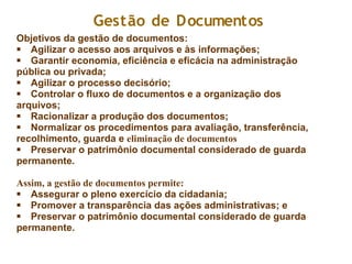 Objetivos da gestão de documentos:
§ Agilizar o acesso aos arquivos e às informações;
§ Garantir economia, eficiência e eficácia na administração
pública ou privada;
§ Agilizar o processo decisório;
§ Controlar o fluxo de documentos e a organização dos
arquivos;
§ Racionalizar a produção dos documentos;
§ Normalizar os procedimentos para avaliação, transferência,
recolhimento, guarda e eliminação de documentos
§ Preservar o patrimônio documental considerado de guarda
permanente.
Assim, a gestão de documentos permite:
§ Assegurar o pleno exercício da cidadania;
§ Promover a transparência das ações administrativas; e
§ Preservar o patrimônio documental considerado de guarda
permanente.
Gestão de Documentos
 