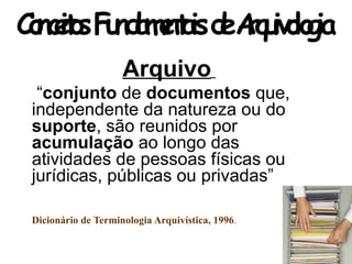 Arquivo
“conjunto de documentos que,
independente da natureza ou do
suporte, são reunidos por
acumulação ao longo das
atividades de pessoas físicas ou
jurídicas, públicas ou privadas”
Dicionário de Terminologia Arquivística, 1996.
ConceitosFundamentaisdeArquivologia
 
