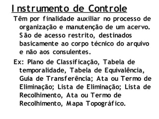 Têm por finalidade auxiliar no processo de
organização e manutenção de um acervo.
S ão de acesso restrito, destinados
basicamente ao corpo técnico do arquivo
e não aos consulentes.
Ex: Plano de Classificação, Tabela de
temporalidade, Tabela de Equivalência,
Guia de Transferência; Ata ou Termo de
Eliminação; Lista de Eliminação; Lista de
Recolhimento, Ata ou Termo de
Recolhimento, Mapa Topográfico.
I nstrumento de Controle
 