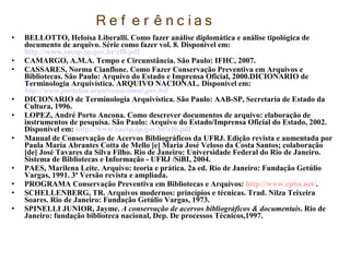R e f e r ê n c ias
• BELLOTTO, Heloísa Liberalli. Como fazer análise diplomática e análise tipológica de
documento de arquivo. Série como fazer vol. 8. Disponível em:
http://www.saesp.sp.gov.br/cf8.pdf
• CAMARGO, A.M.A. Tempo e Circunstância. São Paulo: IFHC, 2007.
• CASSARES, Norma Cianflone. Como Fazer Conservação Preventiva em Arquivos e
Bibliotecas. São Paulo: Arquivo do Estado e Imprensa Oficial, 2000.DICIONARIO de
Terminologia Arquivística. ARQUIVO NACIONAL. Disponível em:
http://www.portalan.arquivonacional.gov.brf
• DICIONARIO de Terminologia Arquivística. São Paulo: AAB-SP, Secretaria de Estado da
Cultura, 1996.
• LOPEZ, André Porto Ancona. Como descrever documentos de arquivo: elaboração de
instrumentos de pesquisa. São Paulo: Arquivo do Estado/Imprensa Oficial do Estado, 2002.
Disponível em: http://www.saesp.sp.gov.br/cf6.pdf
• Manual de Conservação de Acervos Bibliográficos da UFRJ. Edição revista e aumentada por
Paula Maria Abrantes Cotta de Mello [e] Maria José Veloso da Costa Santos; colaboração
[de] José Tavares da Silva Filho. Rio de Janeiro: Universidade Federal do Rio de Janeiro.
Sistema de Bibliotecas e Informação - UFRJ /SiBI, 2004.
• PAES, Marilena Leite. Arquivo: teoria e prática. 2a ed. Rio de Janeiro: Fundação Getúlio
Vargas, 1991. 3ª Versão revista e ampliada.
• PROGRAMA Conservação Preventiva em Bibliotecas e Arquivos: http://www.cpba.net/.
• SCHELLENBERG, TR. Arquivos modernos: princípios e técnicas. Trad. Nilza Teixeira
Soares. Rio de Janeiro: Fundação Getúlio Vargas, 1973.
• SPINELLI JUNIOR, Jayme. A conservação de acervos bibliográficos & documentais. Rio de
Janeiro: fundação biblioteca nacional, Dep. De processos Técnicos,1997.
 