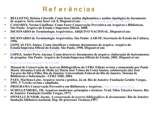 R e f e r ê n c ias
• BELLOTTO, Heloísa Liberalli. Como fazer análise diplomática e análise tipológica de documento
de arquivo. Série como fazer vol. 8. Disponível em: http://www.saesp.sp.gov.br/cf8.pdf
• CASSARES, Norma Cianflone. Como Fazer Conservação Preventiva em Arquivos e Bibliotecas.
São Paulo: Arquivo do Estado e Imprensa Oficial, 2000.
• DICIONARIO de Terminologia Arquivística. ARQUIVO NACIONAL. Disponível em:
http://www.portalan.arquivonacional.gov.brf
• DICIONARIO de Terminologia Arquivística. São Paulo: AAB-SP, Secretaria de Estado da Cultura,
1996.
• GONÇALVES, Janice. Como classificar e ordenar documentos de arquivo. Arquivo do
Estado/Imprensa Oficial do Estado. São Paulo, 1998. Disponível em:
http://www.saesp.sp.gov.br/cf2.pdf
• LOPEZ, André Porto Ancona. Como descrever documentos de arquivo: elaboração de instrumentos
de pesquisa. São Paulo: Arquivo do Estado/Imprensa Oficial do Estado, 2002. Disponível em:
http://www.saesp.sp.gov.br/cf6.pdf
• Manual de Conservação de Acervos Bibliográficos da UFRJ. Edição revista e aumentada por Paula
Maria Abrantes Cotta de Mello [e] Maria José Veloso da Costa Santos; colaboração [de] José
Tavares da Silva Filho. Rio de Janeiro: Universidade Federal do Rio de Janeiro. Sistema de
Bibliotecas e Informação - UFRJ /SiBI, 2004.
• PAES, Marilena Leite. Arquivo: teoria e prática. 2a ed. Rio de Janeiro: Fundação Getúlio Vargas,
1991. 3ª Versão revista e ampliada.
• PROGRAMA Conservação Preventiva em Bibliotecas e Arquivos: http://www.cpba.net/.
• SCHELLENBERG, TR. Arquivos modernos: princípios e técnicas. Trad. Nilza Teixeira Soares. Rio
de Janeiro: Fundação Getúlio Vargas, 1973.
• SPINELLI JUNIOR, Jayme. A conservação de acervos bibliográficos & documentais. Rio de Janeiro:
fundação biblioteca nacional, Dep. De processos Técnicos,1997.
 
