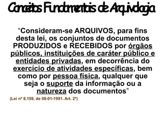 ConceitosFundamentaisdeArquivologia
“Consideram-se ARQUIVOS, para fins
desta lei, os conjuntos de documentos
PRODUZIDOS e RECEBIDOS por órgãos
públicos, instituições de caráter público e
entidades privadas, em decorrência do
exercício de atividades específicas, bem
como por pessoa física, qualquer que
seja o suporte da informação ou a
natureza dos documentos”
(Lei nº 8.159, de 08-01-1991. Art. 2º)
 
