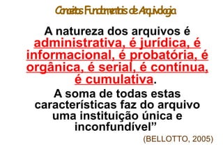 ConceitosFundamentaisdeArquivologia
A natureza dos arquivos é
administrativa, é jurídica, é
informacional, é probatória, é
orgânica, é serial, é contínua,
é cumulativa.
A soma de todas estas
características faz do arquivo
uma instituição única e
inconfundível”
(BELLOTTO, 2005)
 