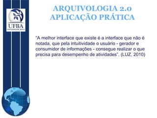 ARQUIVOLOGIA 2.0 APLICAÇÃO PRÁTICA “ A melhor interface que existe é a interface que não é notada, que pela intuitividade o usuário - gerador e consumidor de informações - consegue realizar o que precisa para desempenho de atividades”. (LUZ, 2010) 