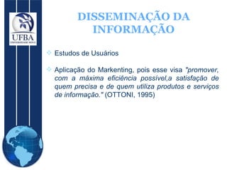 DISSEMINAÇÃO DA INFORMAÇÃO Estudos de Usuários Aplicação do Markenting, pois esse visa  "promover, com a máxima eficiência possível,a satisfação de quem precisa e de quem utiliza produtos e serviços de informação."  (OTTONI, 1995) 