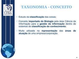 TAXONOMIA - CONCEITO Estudo da  classificação  das coisas; Conceito  importado da Biologia  pela área Ciência da Informação para a  gestão da informação  dentro de sistemas de  classificação do conhecimento ; Muito utilizada na  representação  das  áreas de atuação  de uma empresa/corporação. 