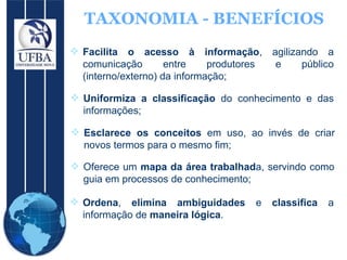 TAXONOMIA - BENEFÍCIOS Facilita o acesso à informação , agilizando a comunicação entre produtores e público (interno/externo) da informação;  Uniformiza a classificação  do conhecimento e das informações;  Esclarece os conceitos  em uso, ao invés de criar novos termos para o mesmo fim;  Oferece um  mapa da área trabalhad a, servindo como guia em processos de conhecimento;  Ordena ,  elimina ambiguidades  e  classifica  a informação de  maneira lógica .  