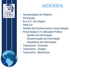 Apresentação do  Objetivo   Introdução Era 2.0 - Era Digital Web 2.0 Gestão do Conhecimento e Arquivologia Arquivologia  2.0: Aplicação Prática Gestão da Informação Disseminação da Informação Arquitetura da Informação Taxonomia - Conceito Taxonomia - Origem Taxonomia - Benefícios AGENDA 