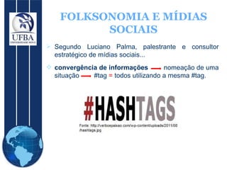 FOLKSONOMIA E MÍDIAS SOCIAIS Segundo Luciano Palma, palestrante e consultor estratégico de mídias sociais... convergência de informações   nomeação de uma situação  #tag  =  todos utilizando a mesma #tag.  