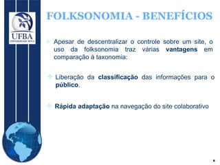 FOLKSONOMIA - BENEFÍCIOS Apesar de descentralizar o controle sobre um site, o uso da folksonomia traz várias  vantagens  em comparação à taxonomia: Liberação da  classificação  das informações para o  público . Rápida adaptação  na navegação do site colaborativo 