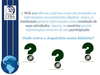 A  Web 2.0  alterou a forma como são tratadas as informações nos ambientes digitais. Antes, a  instituição  gerava informação como  resultado de suas atividades . Agora, os  usuários  geram informações através de sua  participação .  Onde entra o Arquivista nesta história?  