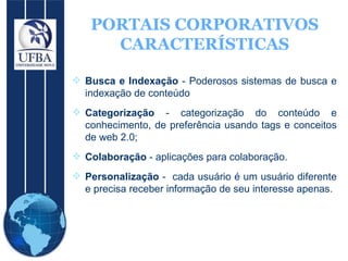 PORTAIS CORPORATIVOS CARACTERÍSTICAS Busca e Indexação  - Poderosos sistemas de busca e indexação de conteúdo Categorização  - categorização do conteúdo e conhecimento, de preferência usando tags e conceitos de web 2.0; Colaboração  - aplicações para colaboração. Personalização  -  cada usuário é um usuário diferente e precisa receber informação de seu interesse apenas. 