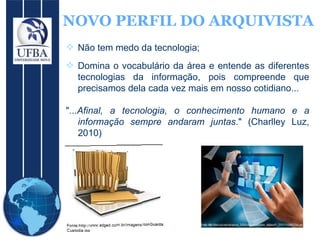 NOVO PERFIL DO ARQUIVISTA Não tem medo da tecnologia;  Domina o vocabulário da área e entende as diferentes tecnologias da informação, pois compreende que precisamos dela cada vez mais em nosso cotidiano... "... Afinal, a tecnologia, o conhecimento humano e a informação sempre andaram juntas ." (Charlley Luz, 2010)  