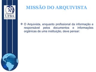 MISSÃO DO ARQUIVISTA O Arquivista, enquanto profissional da informação e responsável pelos documentos e informações orgânicas de uma instituição, deve pensar: 
