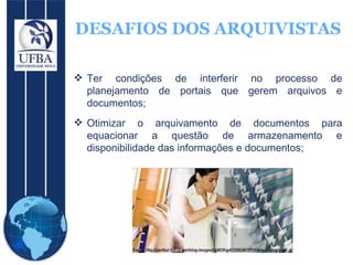 DESAFIOS DOS ARQUIVISTAS Ter condições de interferir no processo de planejamento de portais que gerem arquivos e documentos;  Otimizar o arquivamento de documentos para equacionar a questão de armazenamento e disponibilidade das informações e documentos; 