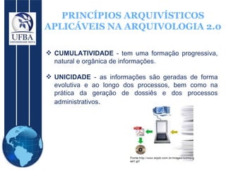 PRINCÍPIOS ARQUIVÍSTICOS APLICÁVEIS NA ARQUIVOLOGIA 2.0 CUMULATIVIDADE  - tem uma formação progressiva, natural e orgânica de informações. UNICIDADE  - as informações são geradas de forma evolutiva e ao longo dos processos, bem como na prática da geração de dossiês e dos processos administrativos .  