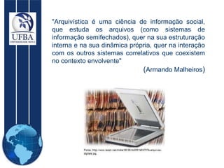 "Arquivística é uma ciência de informação social, que estuda os arquivos (como sistemas de informação semifechados), quer na sua estruturação interna e na sua dinâmica própria, quer na interação com os outros sistemas correlativos que coexistem no contexto envolvente"  ( Armando Malheiros ) 