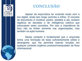 CONCLUSÃO Apesar da arquivística ter evoluído muito com a era digital, ainda tem longo caminho a trilhar. O conceito de documento é imutável, porém, paralelo a ele, existem registros de decisões e de inteligência coletiva que extravasam estes conceitos. Por isso a importância do foco não se limitar somente nas organizações, mas também na ação humana.  Nesse contexto é fundamental que o arquivista tenha uma formação de base suficientemente sólida e abrangente, que lhe permitirá exercer funções em qualquer contexto orgânico produtor/manipulador de fluxo informacional. 