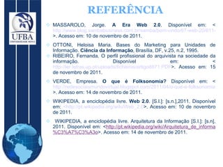 REFERÊNCIA MASSAROLO, Jorge.  A Era Web 2.0 . Disponível em: < http://www.blog.sambabusiness.com.br/samba/bem-vindo/67-web-20/611-a-era-web-20.html >. Acesso em: 10 de novembro de 2011.  OTTONI, Heloisa Maria. Bases do Marketing para Unidades de Informação.  Ciência da Informação , Brasília, DF, v.25, n.2, 1995.  RIBEIRO, Fernanda. O perfil profissional do arquivista na sociedade da informação. Disponível em: < http://ler.letras.up.pt/uploads/ficheiros/artigo8871.PDF >. Acesso em: 15 de novembro de 2011.  VERDE, Empresa.  O que é Folksonomia?  Disponível em: < http://redesociaismundovirtual.blogspot.com/2011/04/o-que-e-folksonomia.html >. Acesso em: 14 de novembro de 2011.  WIKIPEDIA, a enciclopédia livre.  Web 2.0 . [S.l.]: [s.n.],2011. Disponível em:  <http://pt.wikipedia.org/wiki/Web_2.0 >. Acesso em: 10 de novembro de 2011. WIKIPEDIA, a enciclopédia livre. Arquitetura da Informação [S.I.]: [s.n], 2011. Disponível em: < http://pt.wikipedia.org/wiki/Arquitetura_de_informa%C3%A7%C3%A3o >. Acesso em: 14 de novembro de 2011. 